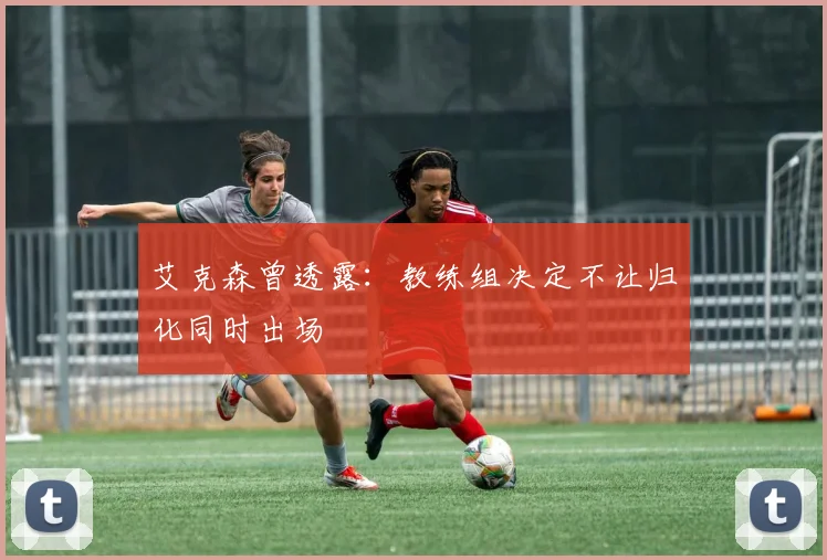艾克森曾透露：教练组决定不让归化同时出场