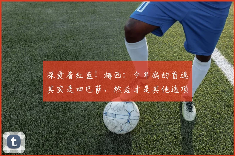 深爱着红蓝！梅西：今年我的首选其实是回巴萨，然后才是其他选项