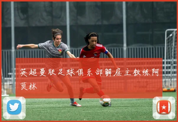 英超曼联足球俱乐部解雇主教练阿莫林
