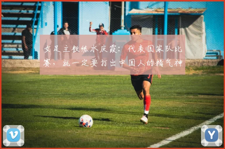女足主教练水庆霞：代表国家队比赛，就一定要打出中国人的精气神