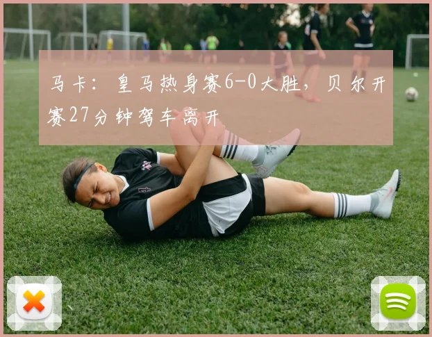 马卡：皇马热身赛6-0大胜，贝尔开赛27分钟驾车离开
