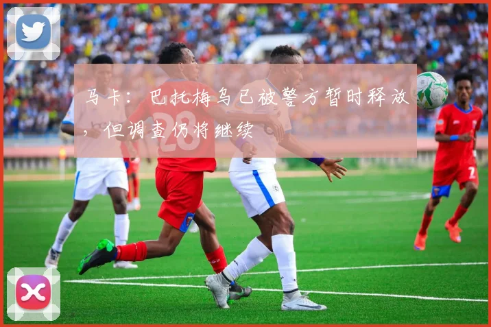 马卡：巴托梅乌已被警方暂时释放，但调查仍将继续