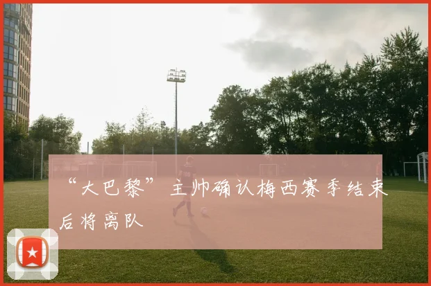 “大巴黎”主帅确认梅西赛季结束后将离队
