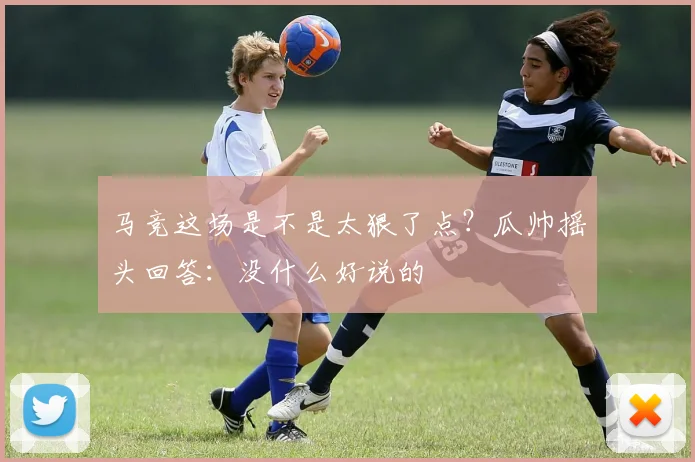 马竞这场是不是太狠了点？瓜帅摇头回答：没什么好说的