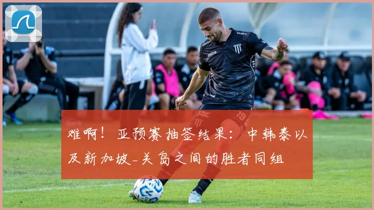 难啊！亚预赛抽签结果：中韩泰以及新加坡_关岛之间的胜者同组
