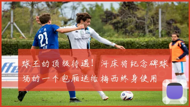 球王的顶级待遇！河床将纪念碑球场的一个包厢送给梅西终身使用