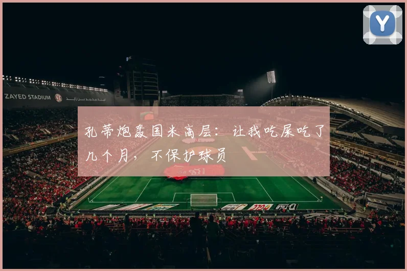 孔蒂炮轰国米高层：让我吃屎吃了几个月，不保护球员