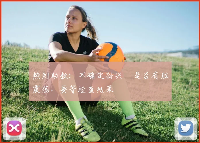 热刺助教：不确定孙兴慜是否有脑震荡，要等检查结果