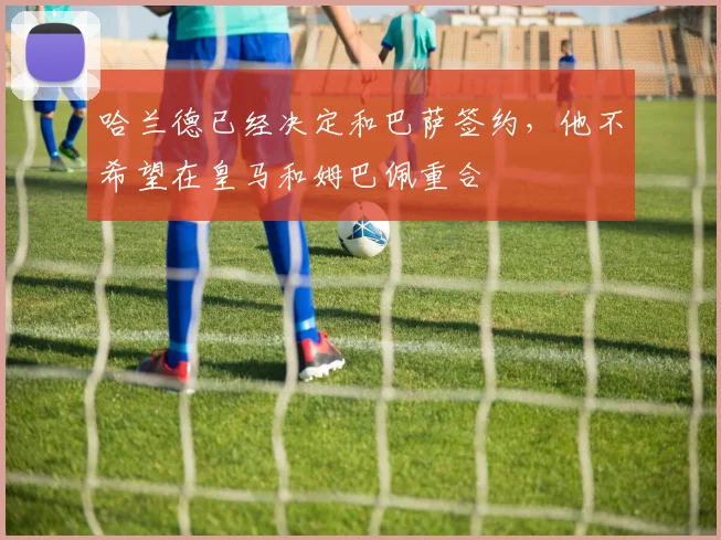哈兰德已经决定和巴萨签约，他不希望在皇马和姆巴佩重合