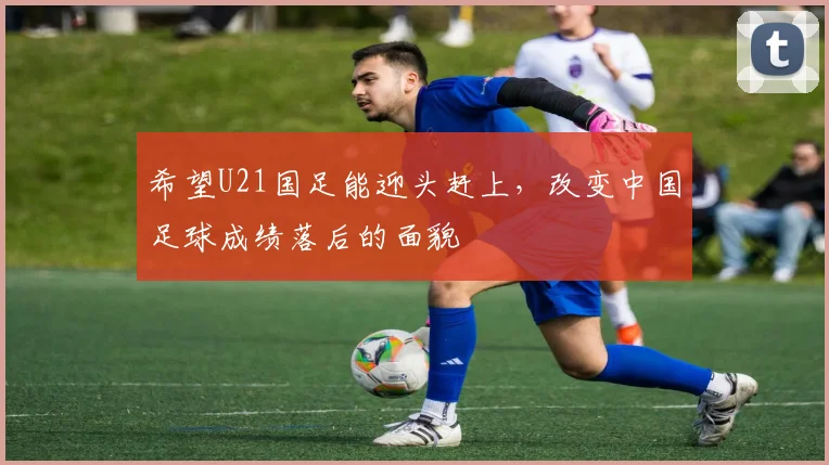 希望U21国足能迎头赶上，改变中国足球成绩落后的面貌