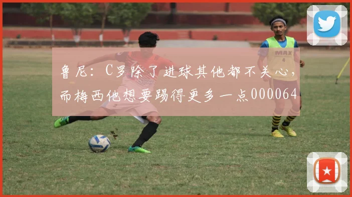 鲁尼：C罗除了进球其他都不关心，而梅西他想要踢得更多一点0000644