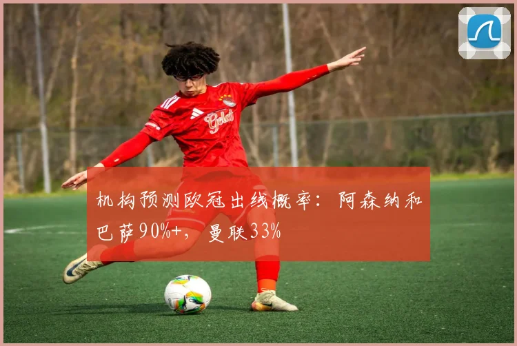 机构预测欧冠出线概率：阿森纳和巴萨90%+，曼联33%