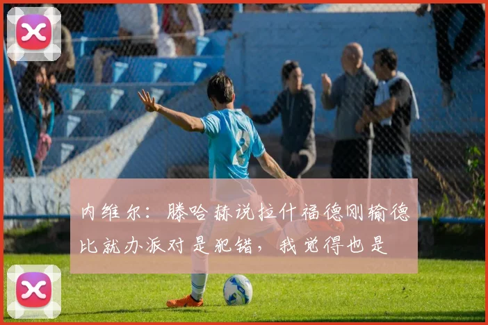 内维尔：滕哈赫说拉什福德刚输德比就办派对是犯错，我觉得也是