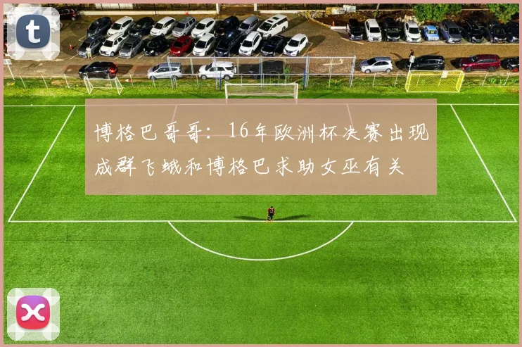 博格巴哥哥：16年欧洲杯决赛出现成群飞蛾和博格巴求助女巫有关