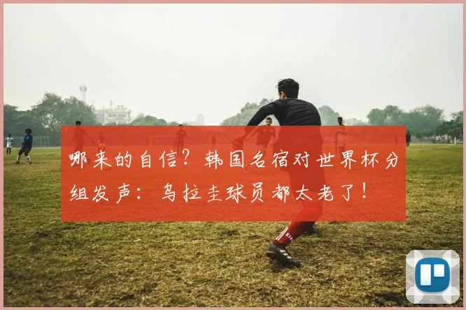 哪来的自信？韩国名宿对世界杯分组发声：乌拉圭球员都太老了！