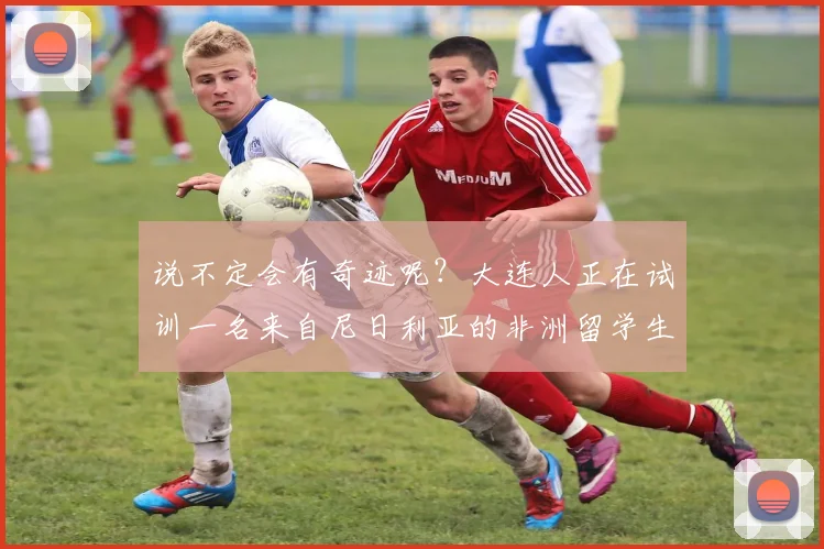说不定会有奇迹呢？大连人正在试训一名来自尼日利亚的非洲留学生
