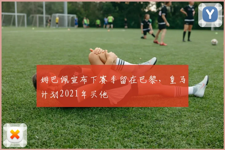 姆巴佩宣布下赛季留在巴黎，皇马计划2021年买他