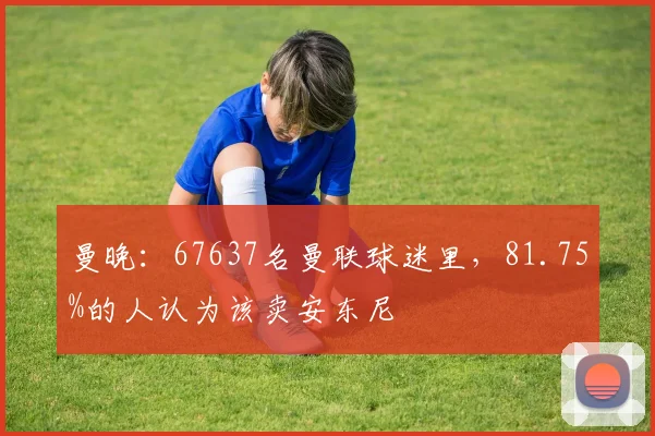 曼晚：67637名曼联球迷里，81.75%的人认为该卖安东尼