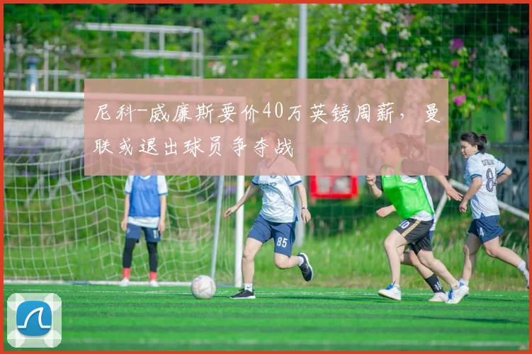 尼科-威廉斯要价40万英镑周薪，曼联或退出球员争夺战