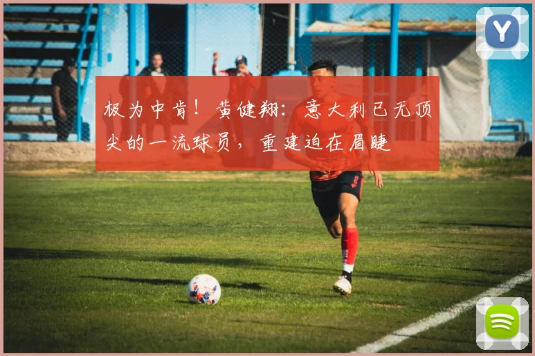极为中肯！黄健翔：意大利已无顶尖的一流球员，重建迫在眉睫