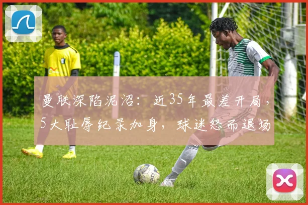 曼联深陷泥沼：近35年最差开局，5大耻辱纪录加身，球迷怒而退场