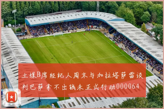 土媒B席经纪人周末与加拉塔萨雷谈判巴萨拿不出钱未正式行动0000644