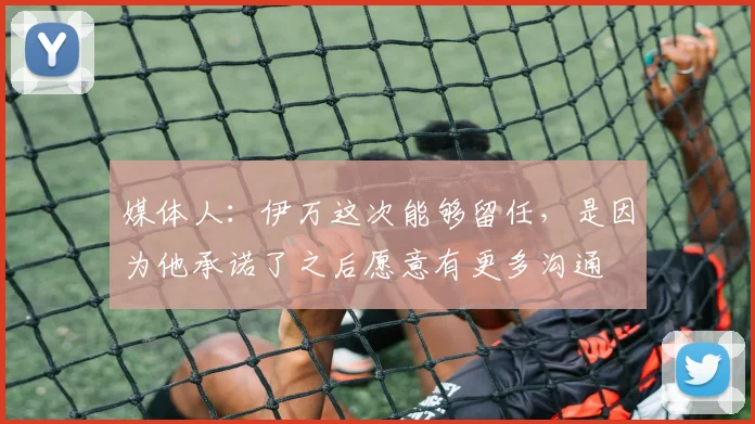 媒体人：伊万这次能够留任，是因为他承诺了之后愿意有更多沟通