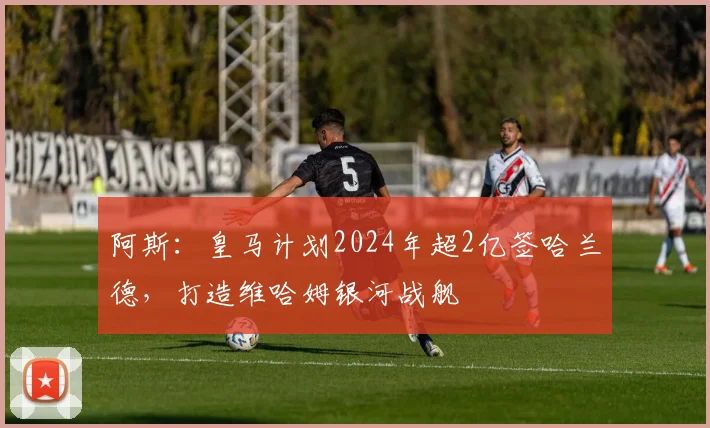 阿斯：皇马计划2024年超2亿签哈兰德，打造维哈姆银河战舰