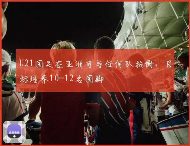 U21国足在亚洲可与任何队抗衡，目标培养10-12名国脚