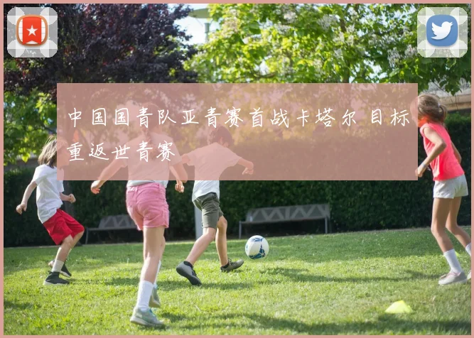 中国国青队亚青赛首战卡塔尔 目标重返世青赛