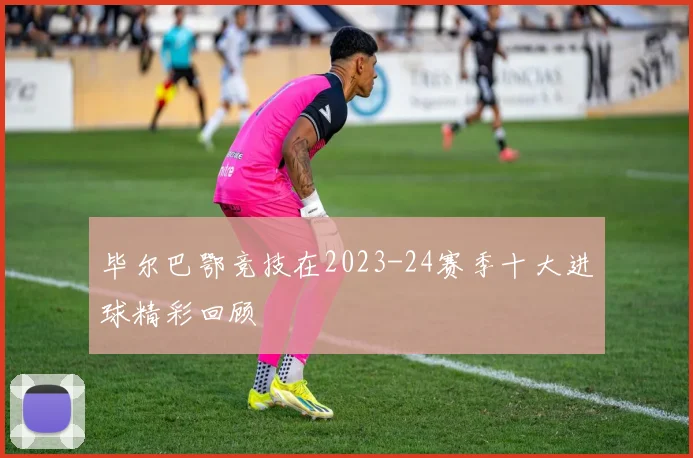 毕尔巴鄂竞技在2023-24赛季十大进球精彩回顾