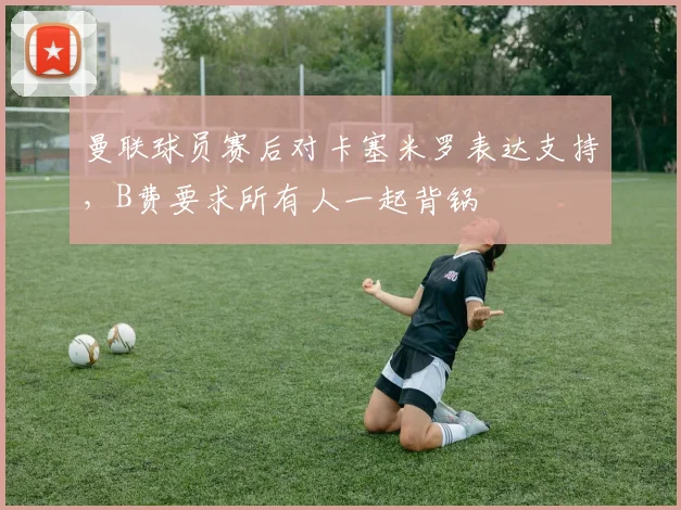 曼联球员赛后对卡塞米罗表达支持，B费要求所有人一起背锅